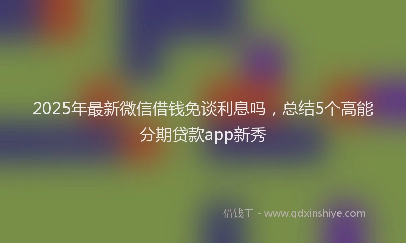 2025年最新微信借钱免谈利息吗，总结5个高能分期贷款app新秀