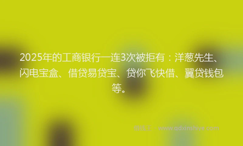 2025年的工商银行一连3次被拒有：洋葱先生、闪电宝盒、借贷易贷宝、贷你飞快借、翼贷钱包等。