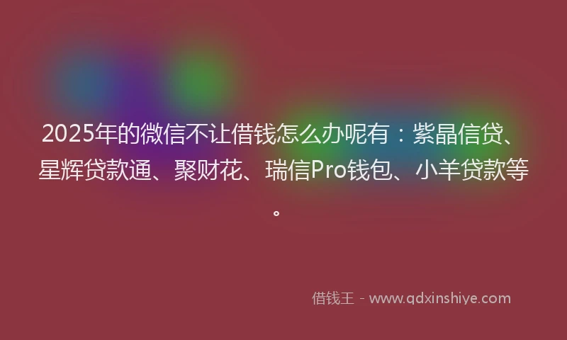 2025年的微信不让借钱怎么办呢有：紫晶信贷、星辉贷款通、聚财花、瑞信Pro钱包、小羊贷款等。
