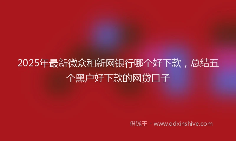 2025年最新微众和新网银行哪个好下款，总结五个黑户好下款的网贷口子