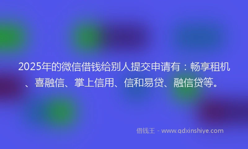 2025年的微信借钱给别人提交申请有：畅享租机、喜融信、掌上信用、信和易贷、融信贷等。