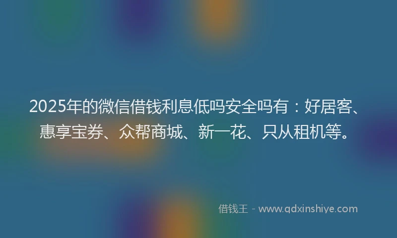 2025年的微信借钱利息低吗安全吗有：好居客、惠享宝券、众帮商城、新一花、只从租机等。