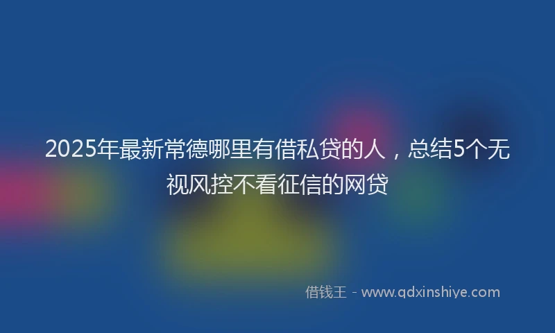 2025年最新常德哪里有借私贷的人，总结5个无视风控不看征信的网贷