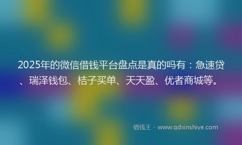 2025年的微信借钱平台盘点是真的吗有：急速贷、瑞泽钱包、桔子买单、天天盈、优者商城等。