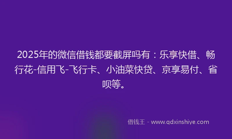 2025年的微信借钱都要截屏吗有：乐享快借、畅行花-信用飞-飞行卡、小油菜快贷、京享易付、省呗等。