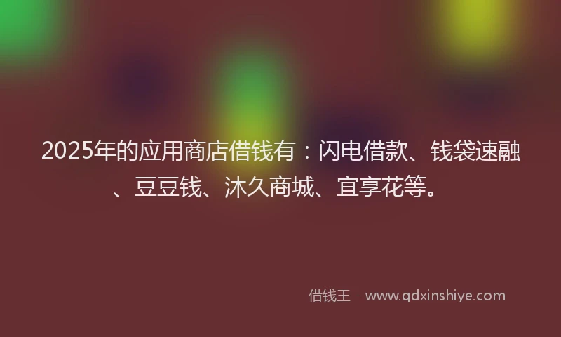 2025年的应用商店借钱有：闪电借款、钱袋速融、豆豆钱、沐久商城、宜享花等。