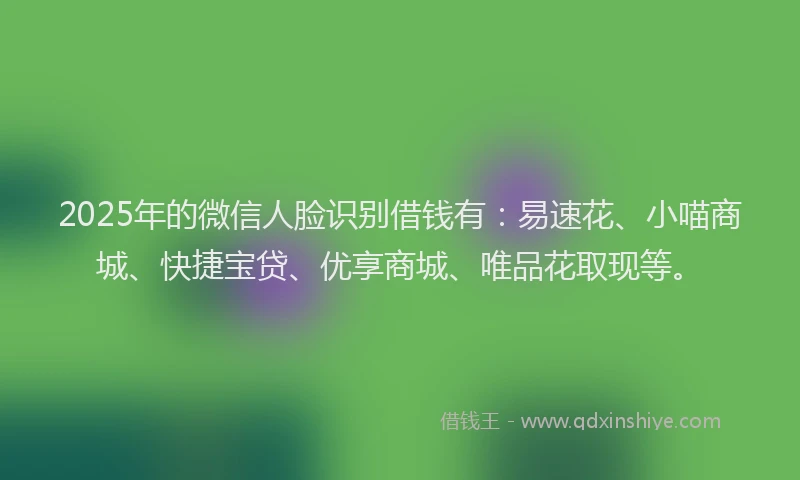 2025年的微信人脸识别借钱有：易速花、小喵商城、快捷宝贷、优享商城、唯品花取现等。