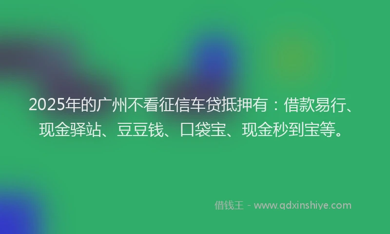 2025年的广州不看征信车贷抵押有：借款易行、现金驿站、豆豆钱、口袋宝、现金秒到宝等。