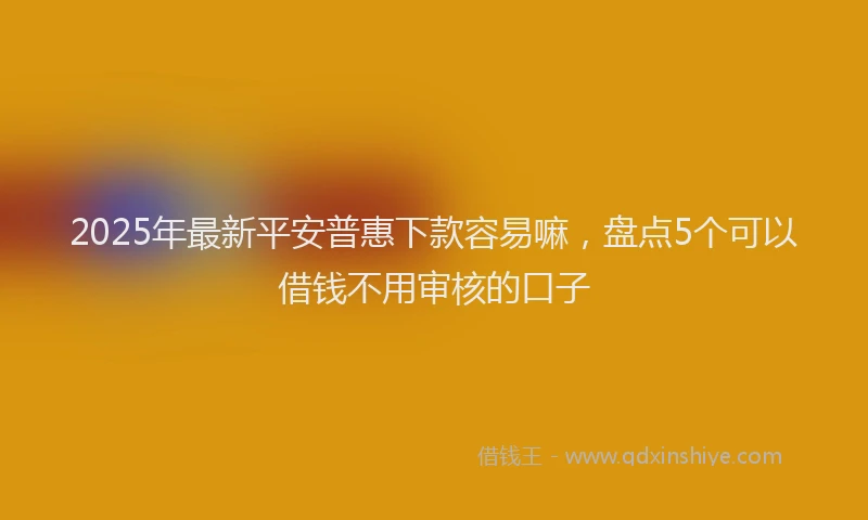 2025年最新平安普惠下款容易嘛，盘点5个可以借钱不用审核的口子