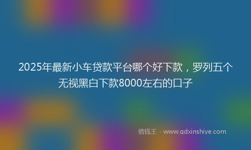 2025年最新小车贷款平台哪个好下款，罗列五个无视黑白下款8000左右的口子