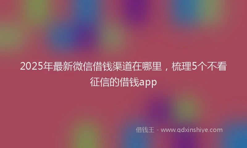 2025年最新微信借钱渠道在哪里，梳理5个不看征信的借钱app