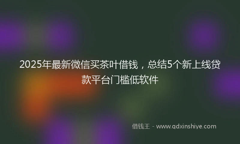 2025年最新微信买茶叶借钱，总结5个新上线贷款平台门槛低软件