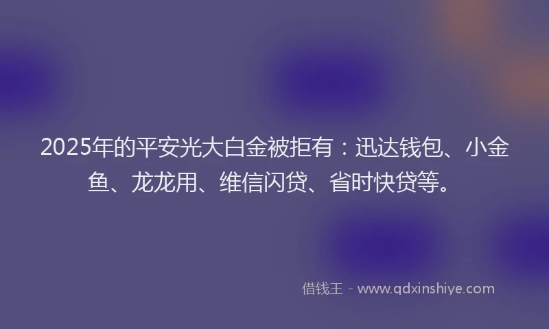 2025年的平安光大白金被拒有：迅达钱包、小金鱼、龙龙用、维信闪贷、省时快贷等。