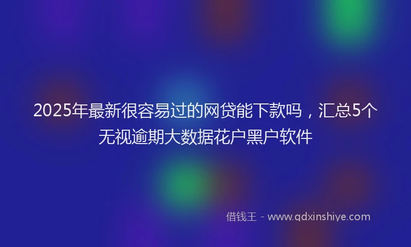 2025年最新很容易过的网贷能下款吗，汇总5个无视逾期大数据花户黑户软件