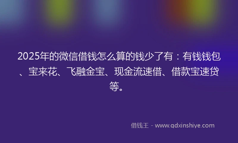2025年的微信借钱怎么算的钱少了有：有钱钱包、宝来花、飞融金宝、现金流速借、借款宝速贷等。