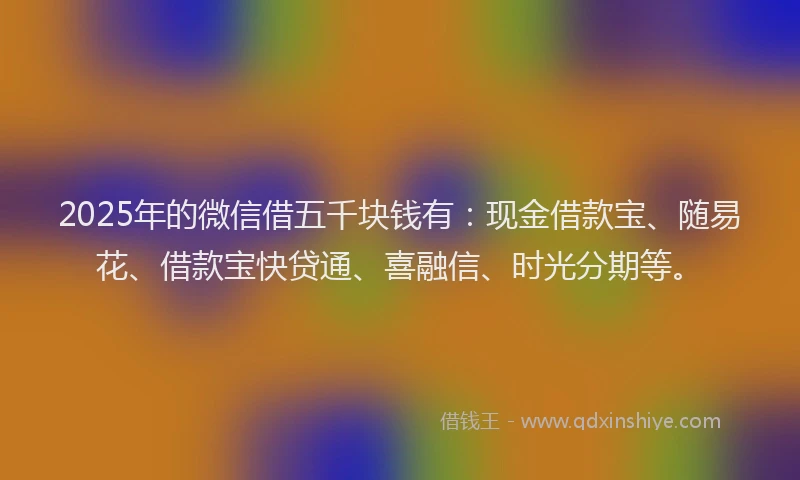 2025年的微信借五千块钱有：现金借款宝、随易花、借款宝快贷通、喜融信、时光分期等。