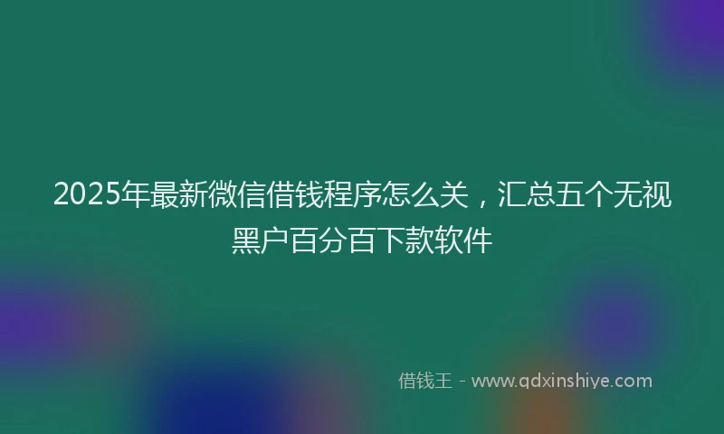 2025年最新微信借钱程序怎么关，汇总五个无视黑户百分百下款软件