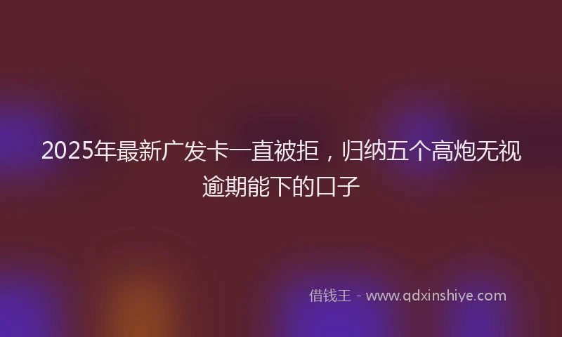 2025年最新广发卡一直被拒，归纳五个高炮无视逾期能下的口子