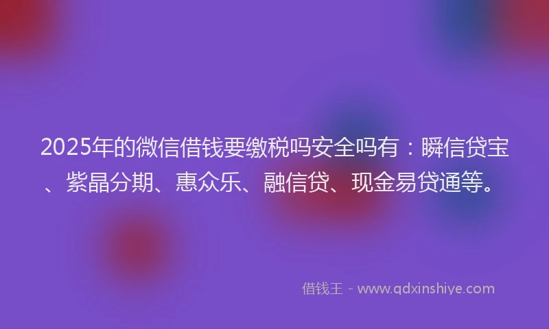 2025年的微信借钱要缴税吗安全吗有：瞬信贷宝、紫晶分期、惠众乐、融信贷、现金易贷通等。