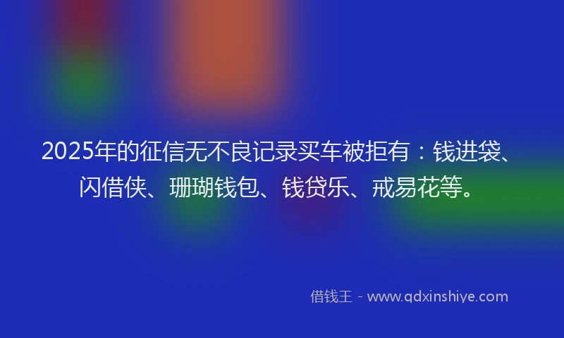 2025年的征信无不良记录买车被拒有：钱进袋、闪借侠、珊瑚钱包、钱贷乐、戒易花等。