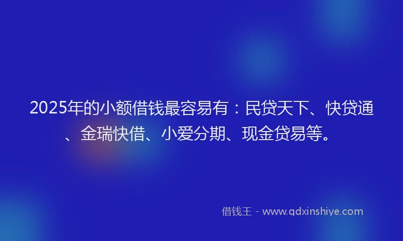2025年的小额借钱最容易有：民贷天下、快贷通、金瑞快借、小爱分期、现金贷易等。