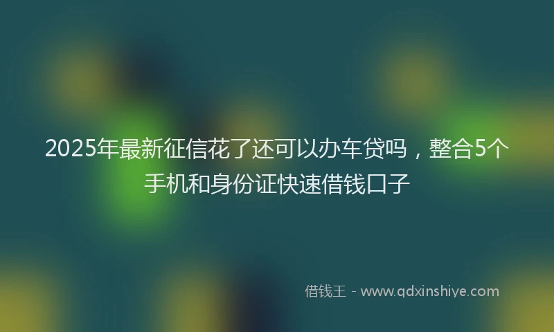 2025年最新征信花了还可以办车贷吗，整合5个手机和身份证快速借钱口子