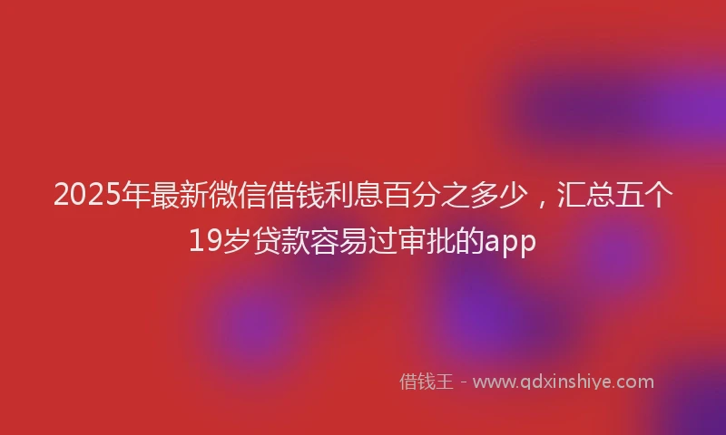 2025年最新微信借钱利息百分之多少，汇总五个19岁贷款容易过审批的app