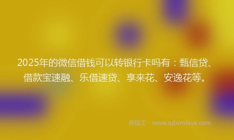 2025年的微信借钱可以转银行卡吗有：甄信贷、借款宝速融、乐借速贷、享来花、安逸花等。