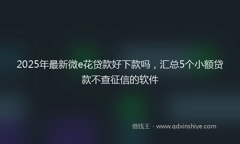 2025年最新微e花贷款好下款吗，汇总5个小额贷款不查征信的软件