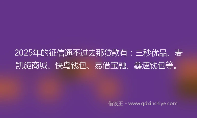2025年的征信通不过去那贷款有：三秒优品、麦凯旋商城、快鸟钱包、易借宝融、鑫速钱包等。
