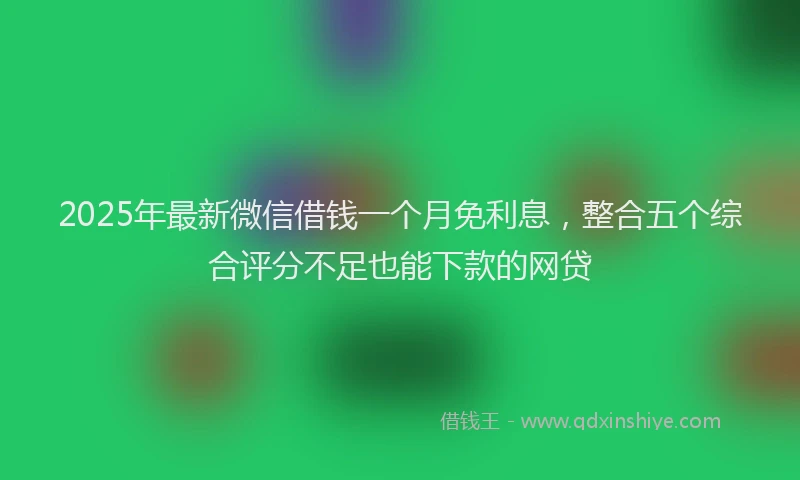 2025年最新微信借钱一个月免利息，整合五个综合评分不足也能下款的网贷
