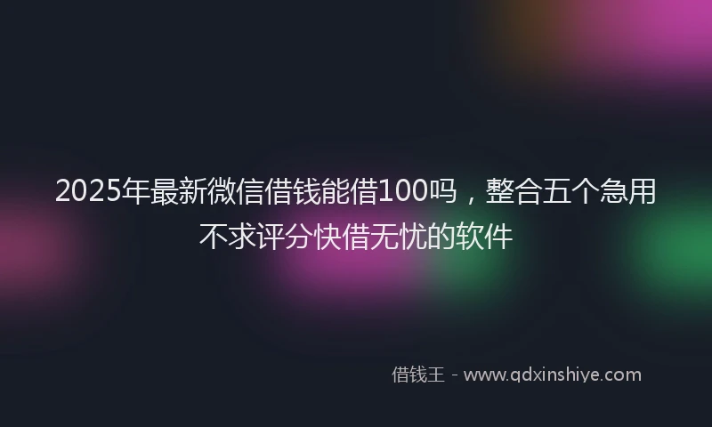 2025年最新微信借钱能借100吗，整合五个急用不求评分快借无忧的软件