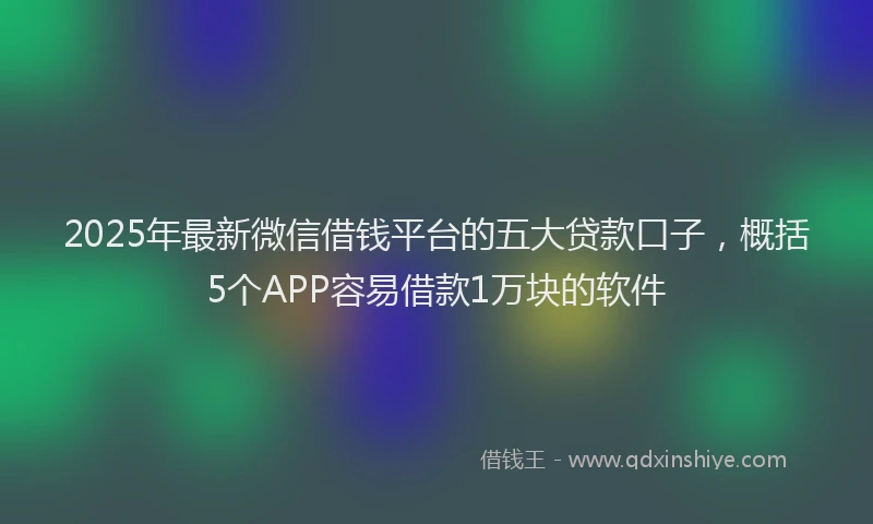 2025年最新微信借钱平台的五大贷款口子，概括5个APP容易借款1万块的软件