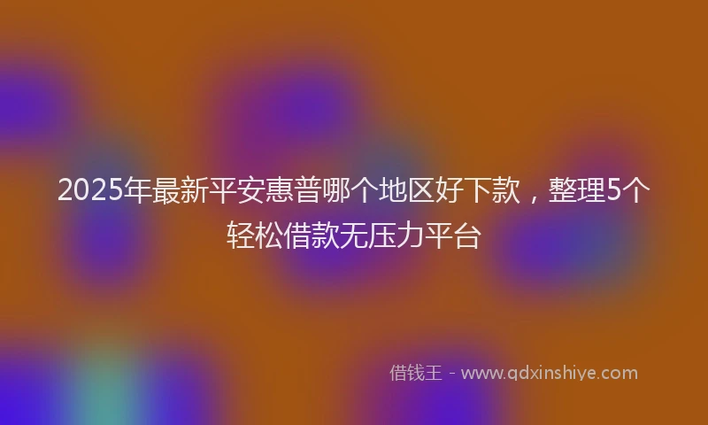 2025年最新平安惠普哪个地区好下款，整理5个轻松借款无压力平台