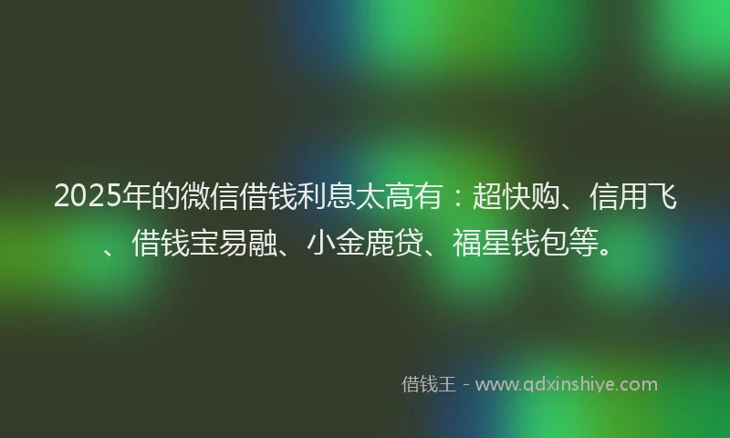 2025年的微信借钱利息太高有：超快购、信用飞、借钱宝易融、小金鹿贷、福星钱包等。