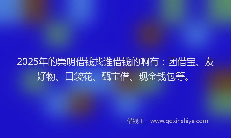 2025年的崇明借钱找谁借钱的啊有：团借宝、友好物、口袋花、甄宝借、现金钱包等。