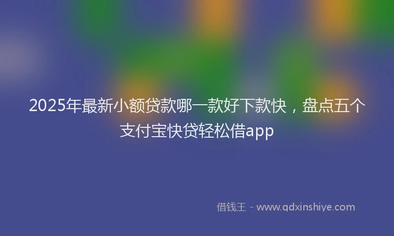 2025年最新小额贷款哪一款好下款快，盘点五个支付宝快贷轻松借app