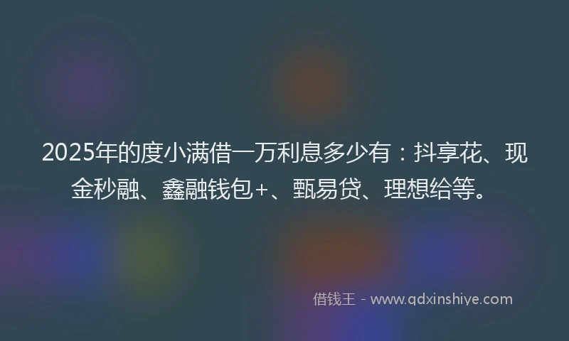 2025年的度小满借一万利息多少有：抖享花、现金秒融、鑫融钱包+、甄易贷、理想给等。