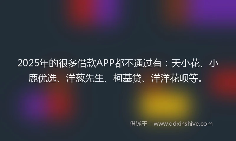 2025年的很多借款APP都不通过有：天小花、小鹿优选、洋葱先生、柯基贷、洋洋花呗等。