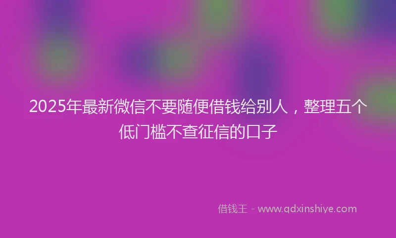 2025年最新微信不要随便借钱给别人，整理五个低门槛不查征信的口子
