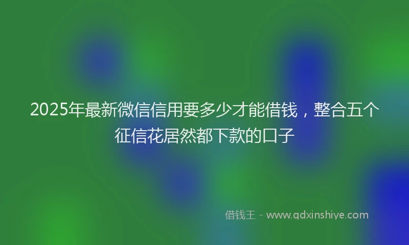 2025年最新微信信用要多少才能借钱，整合五个征信花居然都下款的口子