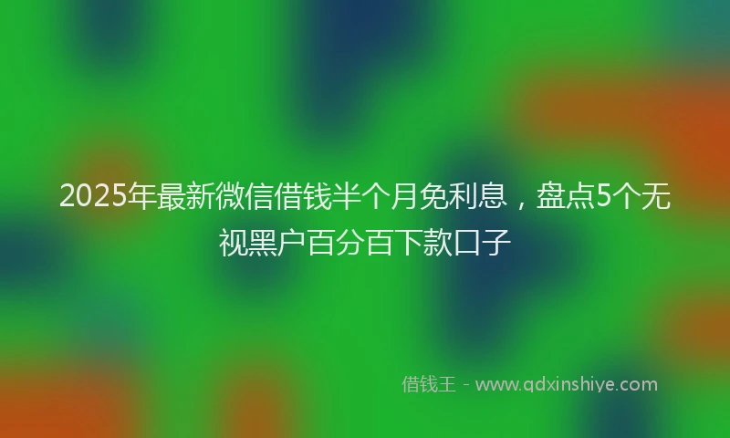 2025年最新微信借钱半个月免利息，盘点5个无视黑户百分百下款口子