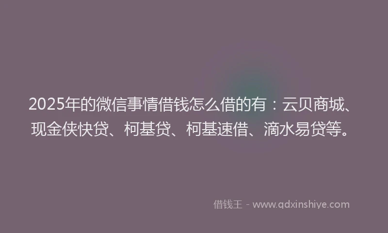 2025年的微信事情借钱怎么借的有：云贝商城、现金侠快贷、柯基贷、柯基速借、滴水易贷等。