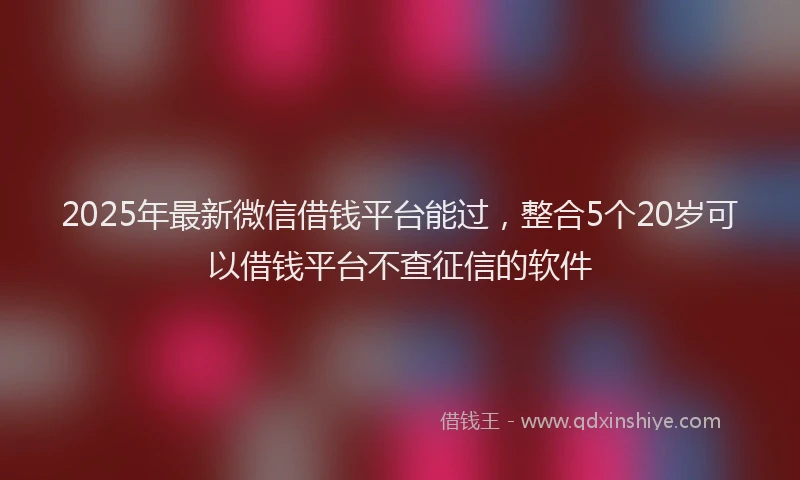 2025年最新微信借钱平台能过，整合5个20岁可以借钱平台不查征信的软件