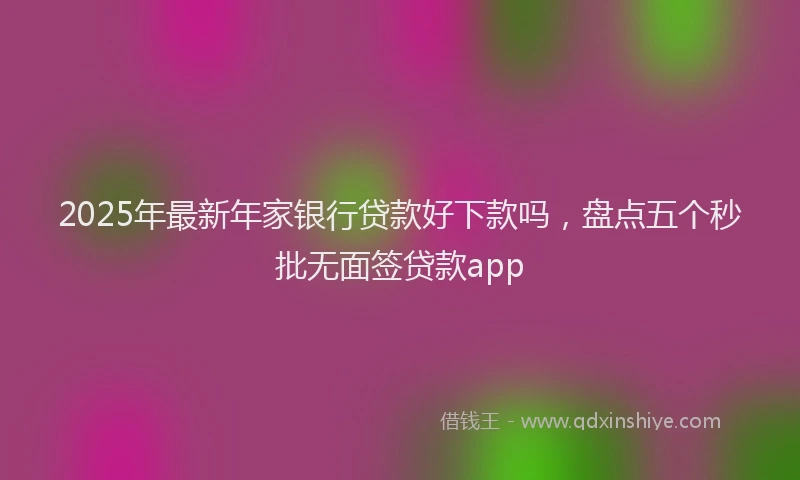 2025年最新年家银行贷款好下款吗，盘点五个秒批无面签贷款app