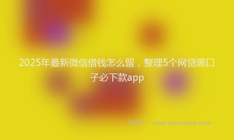 2025年最新微信借钱怎么留，整理5个网贷黑口子必下款app