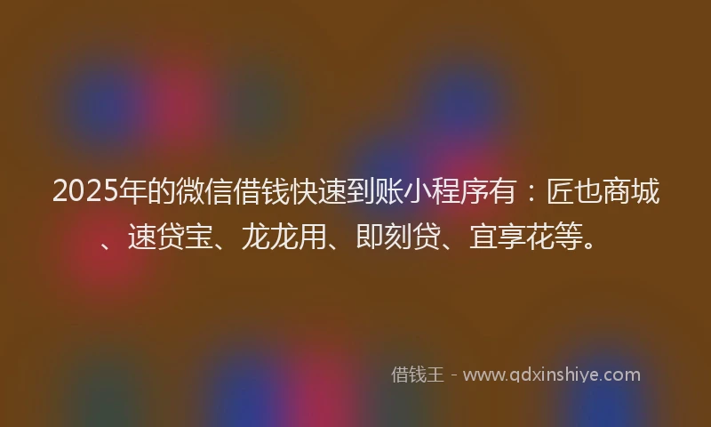 2025年的微信借钱快速到账小程序有：匠也商城、速贷宝、龙龙用、即刻贷、宜享花等。