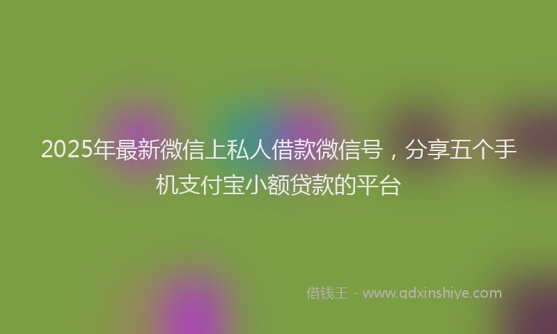 2025年最新微信上私人借款微信号，分享五个手机支付宝小额贷款的平台