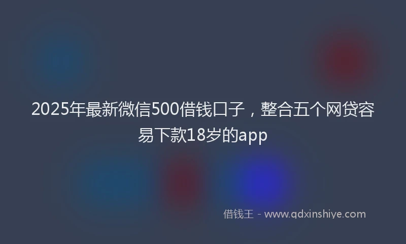 2025年最新微信500借钱口子，整合五个网贷容易下款18岁的app
