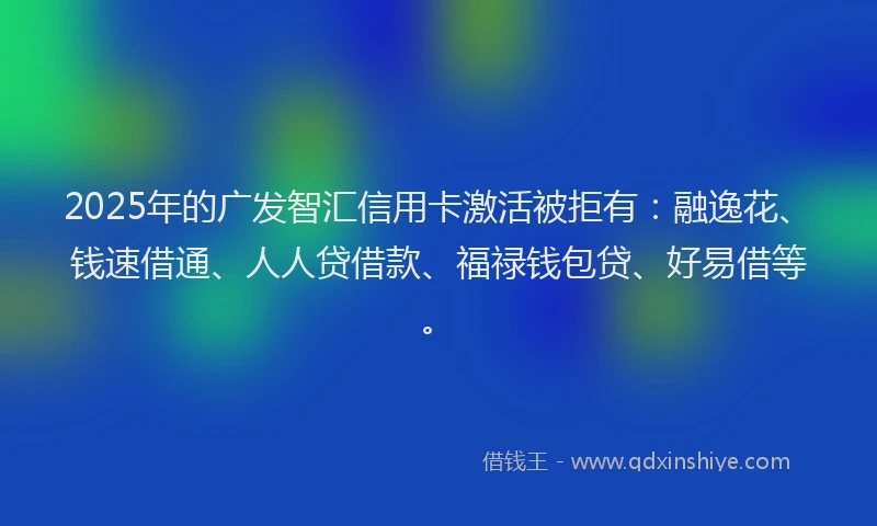 2025年的广发智汇信用卡激活被拒有：融逸花、钱速借通、人人贷借款、福禄钱包贷、好易借等。